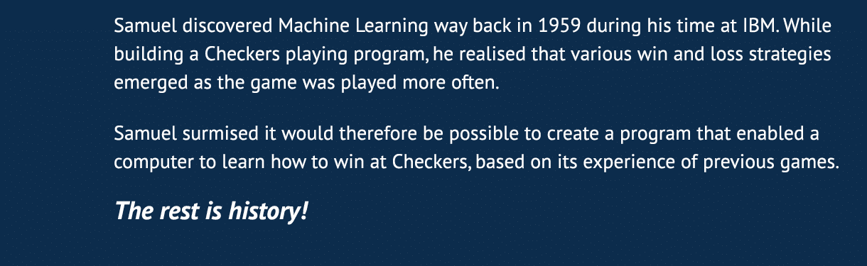 Samuel discovered Machine Learning way back in 1959 during his time at IBM  While building a Checkers playing program   