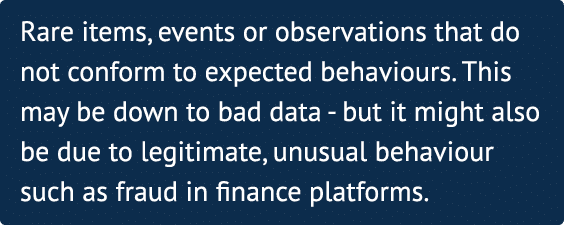 Rare items, events or observations that do not conform to expected behaviours  This may be down to bad data - but it    