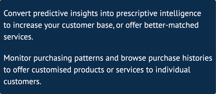Convert predictive insights into prescriptive intelligence to increase your customer base, or offer better-matched se   
